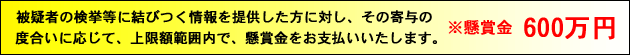 被疑者の検挙等に結びつく情報を提供した方に対し、その寄与の度合いに応じて、上限額範囲内で、懸賞金をお支払いいたします。懸賞金600万円